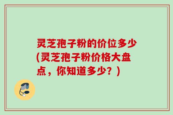 灵芝孢子粉的价位多少(灵芝孢子粉价格大盘点，你知道多少？)