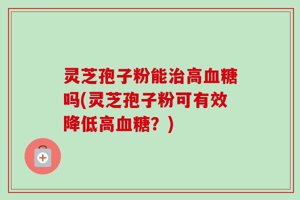灵芝孢子粉能治高血糖吗(灵芝孢子粉可有效降低高血糖？)