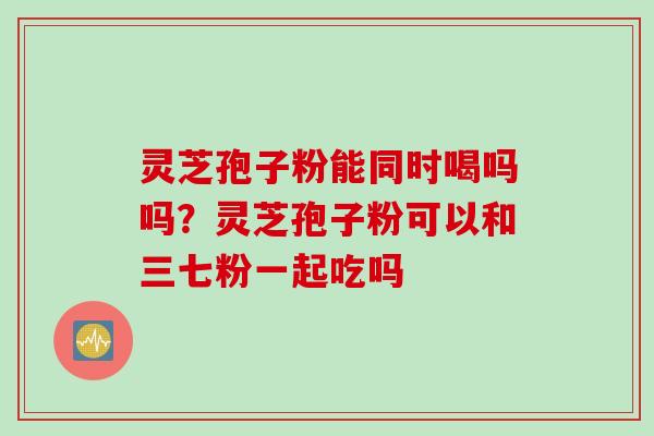 灵芝孢子粉能同时喝吗吗？灵芝孢子粉可以和三七粉一起吃吗
