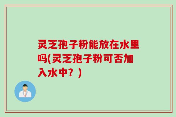 灵芝孢子粉能放在水里吗(灵芝孢子粉可否加入水中？)