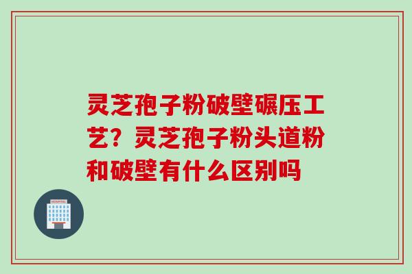 灵芝孢子粉破壁碾压工艺?灵芝孢子粉头道粉和破壁有什么区别吗