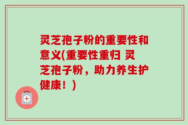 灵芝孢子粉的重要性和意义(重要性重归 灵芝孢子粉，助力养生护健康！)