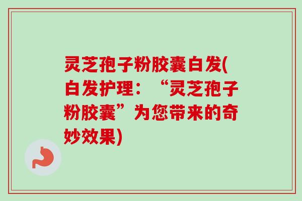 灵芝孢子粉胶囊白发(白发护理:“灵芝孢子粉胶囊”为您带来的奇妙效果)