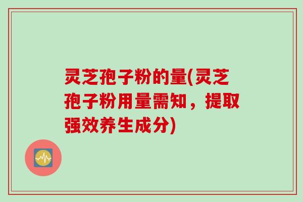 灵芝孢子粉的量(灵芝孢子粉用量需知，提取强效养生成分)