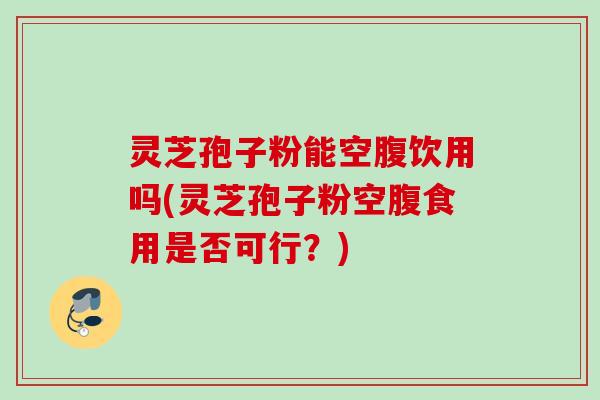 灵芝孢子粉能空腹饮用吗(灵芝孢子粉空腹食用是否可行?)