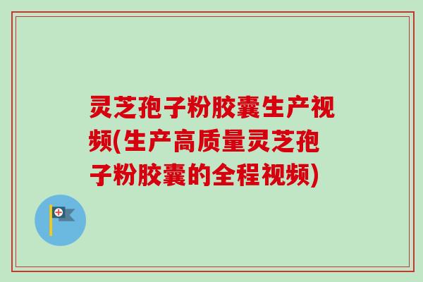 灵芝孢子粉胶囊生产视频(生产高质量灵芝孢子粉胶囊的全程视频)