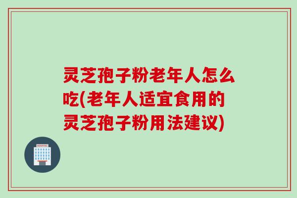 灵芝孢子粉老年人怎么吃(老年人适宜食用的灵芝孢子粉用法建议)