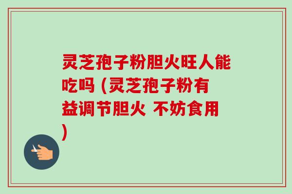灵芝孢子粉胆火旺人能吃吗 (灵芝孢子粉有益调节胆火 不妨食用)