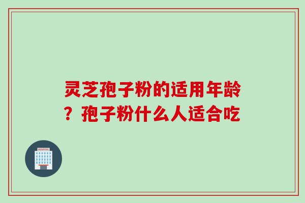 灵芝孢子粉的适用年龄？孢子粉什么人适合吃