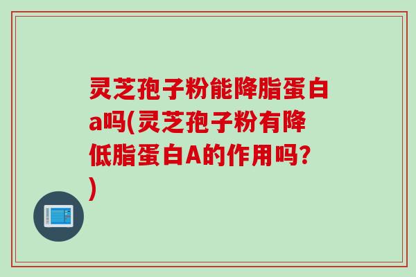 灵芝孢子粉能降脂蛋白a吗(灵芝孢子粉有降低脂蛋白A的作用吗？)