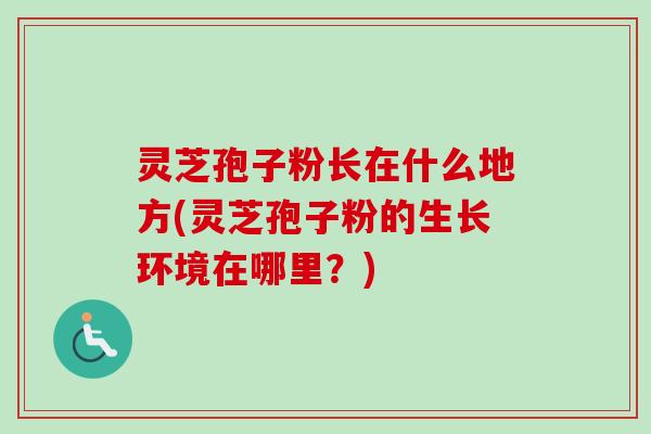 灵芝孢子粉长在什么地方(灵芝孢子粉的生长环境在哪里?)