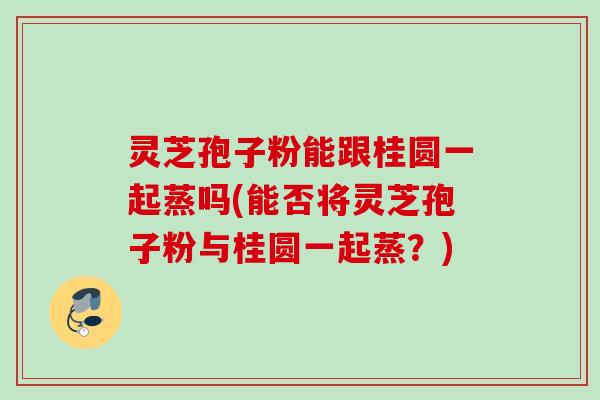 灵芝孢子粉能跟桂圆一起蒸吗(能否将灵芝孢子粉与桂圆一起蒸？)