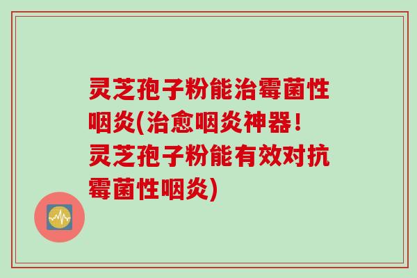 灵芝孢子粉能治霉菌性咽炎(治愈咽炎神器！灵芝孢子粉能有效对抗霉菌性咽炎)