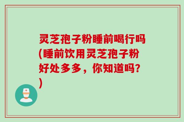 灵芝孢子粉睡前喝行吗(睡前饮用灵芝孢子粉好处多多,你知道吗?)