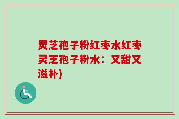 灵芝孢子粉红枣水红枣灵芝孢子粉水：又甜又滋补)