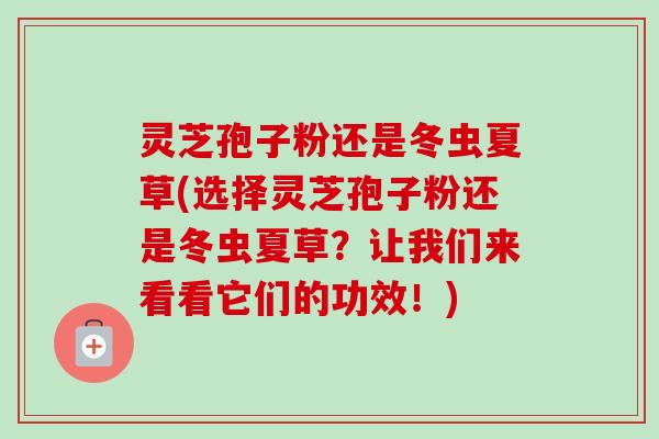 灵芝孢子粉还是冬虫夏草(选择灵芝孢子粉还是冬虫夏草？让我们来看看它们的功效！)