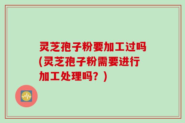 灵芝孢子粉要加工过吗(灵芝孢子粉需要进行加工处理吗?)