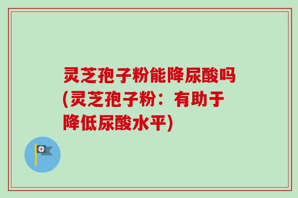 灵芝孢子粉能降尿酸吗(灵芝孢子粉：有助于降低尿酸水平)