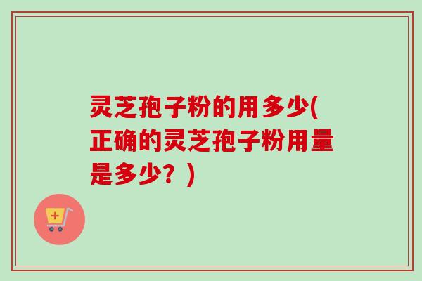 灵芝孢子粉的用多少(正确的灵芝孢子粉用量是多少?) 灵芝孢子粉的用多少(正确的灵芝孢子粉用量是多少?)