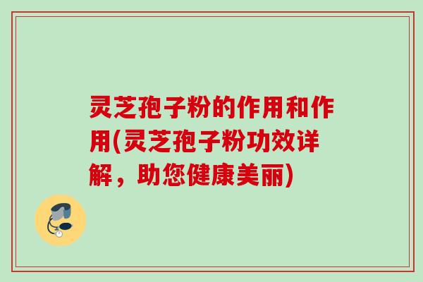 灵芝孢子粉的作用和作用(灵芝孢子粉功效详解，助您健康美丽)