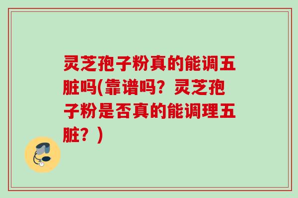 灵芝孢子粉真的能调五脏吗(靠谱吗?灵芝孢子粉是否真的能调理五脏?)