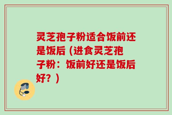 灵芝孢子粉适合饭前还是饭后 (进食灵芝孢子粉:饭前好还是饭后好?)
