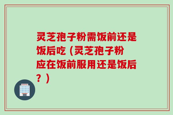 灵芝孢子粉需饭前还是饭后吃 (灵芝孢子粉应在饭前服用还是饭后?)