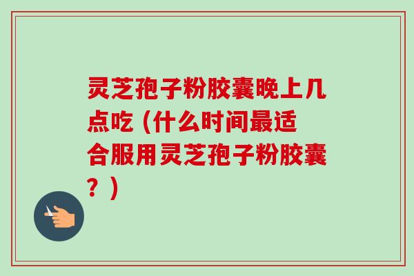 灵芝孢子粉胶囊晚上几点吃 (什么时间最适合服用灵芝孢子粉胶囊？)