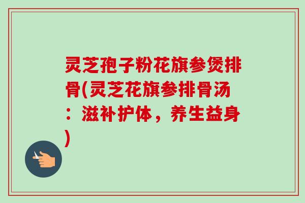 灵芝孢子粉花旗参煲排骨(灵芝花旗参排骨汤：滋补护体，养生益身)