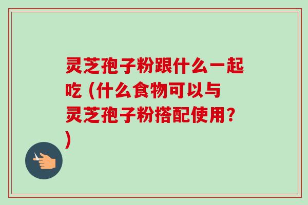 灵芝孢子粉跟什么一起吃 (什么食物可以与灵芝孢子粉搭配使用?)
