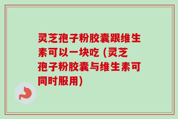 灵芝孢子粉胶囊跟维生素可以一块吃 (灵芝孢子粉胶囊与维生素可同时服用) 灵芝孢子粉胶囊跟维生素可以一块吃 (灵芝孢子粉胶囊与维生素可同时服用)