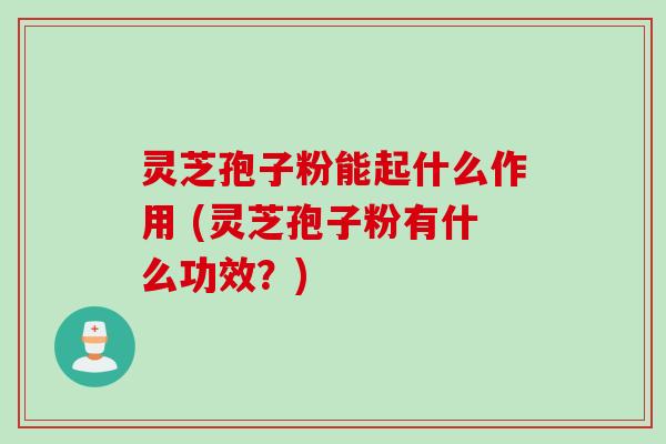 灵芝孢子粉能起什么作用 (灵芝孢子粉有什么功效?)