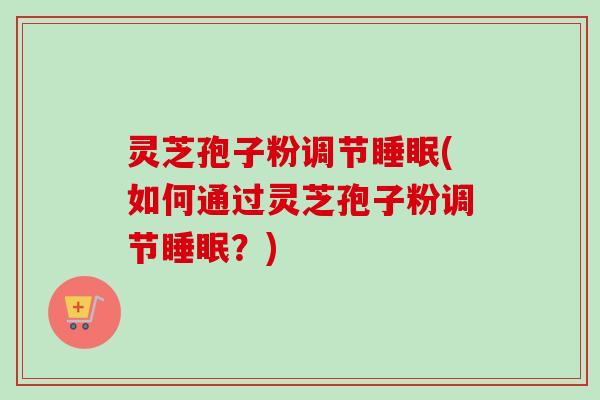 灵芝孢子粉调节睡眠(如何通过灵芝孢子粉调节睡眠？)