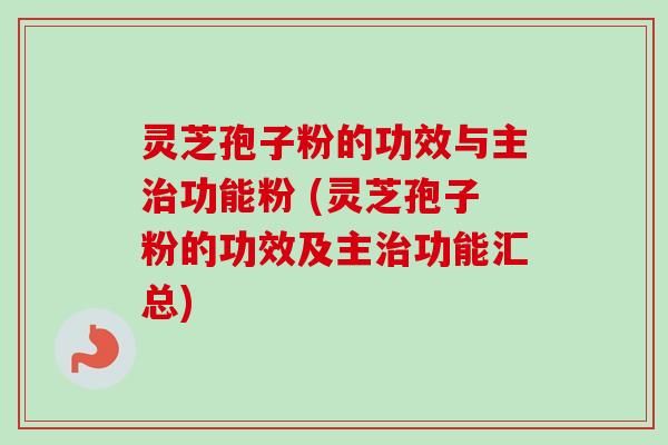 灵芝孢子粉的功效与主治功能粉 (灵芝孢子粉的功效及主治功能汇总)