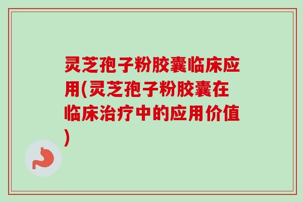 灵芝孢子粉胶囊临床应用(灵芝孢子粉胶囊在临床治疗中的应用价值)
