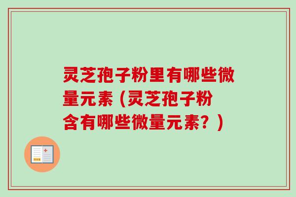 灵芝孢子粉里有哪些微量元素 (灵芝孢子粉含有哪些微量元素？)