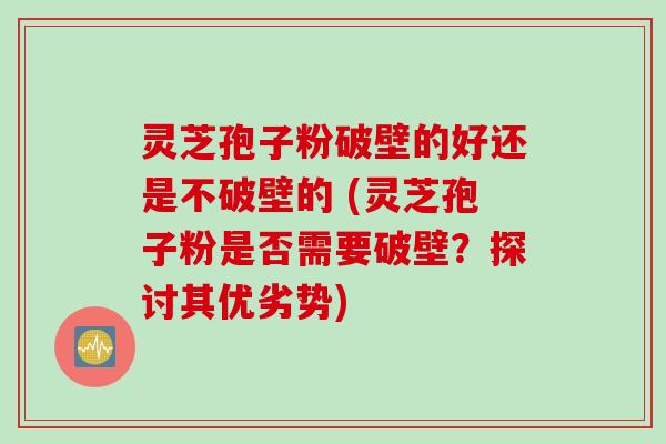 灵芝孢子粉破壁的好还是不破壁的 (灵芝孢子粉是否需要破壁？探讨其优劣势)