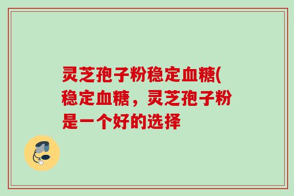 灵芝孢子粉稳定血糖(稳定血糖，灵芝孢子粉是一个好的选择