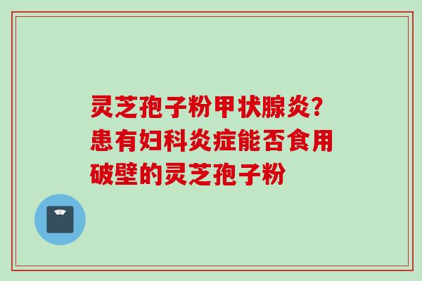 灵芝孢子粉甲状腺炎?患有妇科炎症能否食用破壁的灵芝孢子粉