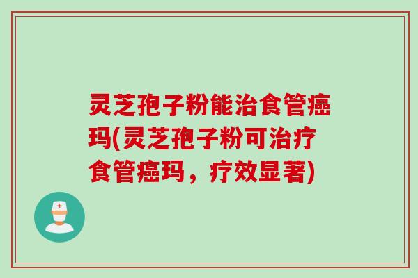 灵芝孢子粉能治食管癌玛(灵芝孢子粉可治疗食管癌玛，疗效显著)