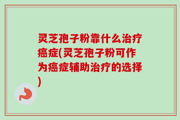灵芝孢子粉靠什么治疗癌症(灵芝孢子粉可作为癌症辅助治疗的选择)