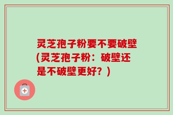 灵芝孢子粉要不要破壁(灵芝孢子粉：破壁还是不破壁更好？)