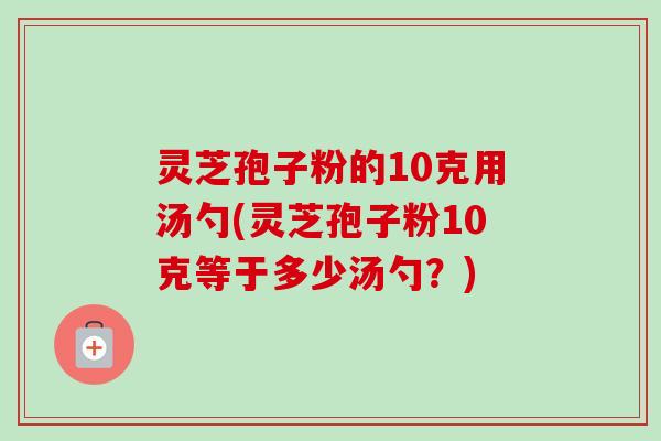 灵芝孢子粉的10克用汤勺(灵芝孢子粉10克等于多少汤勺？)
