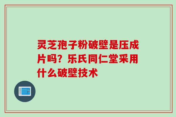 灵芝孢子粉破壁是压成片吗?乐氏同仁堂采用什么破壁技术 灵芝孢子粉破壁是压成片吗?乐氏同仁堂采用什么破壁技术