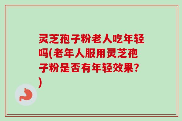 灵芝孢子粉老人吃年轻吗(老年人服用灵芝孢子粉是否有年轻效果?)
