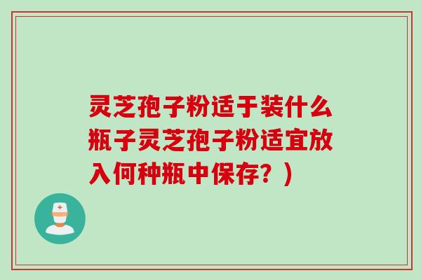 灵芝孢子粉适于装什么瓶子灵芝孢子粉适宜放入何种瓶中保存？)