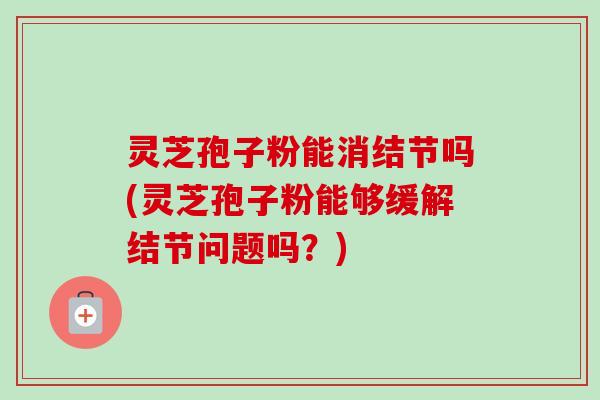 灵芝孢子粉能消结节吗(灵芝孢子粉能够缓解结节问题吗?)