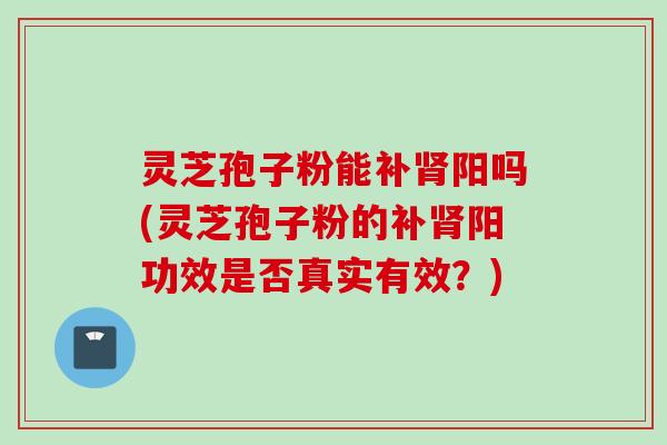 灵芝孢子粉能补肾阳吗(灵芝孢子粉的补肾阳功效是否真实有效?)