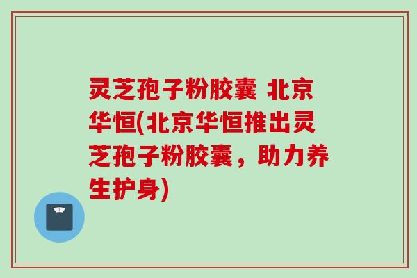 灵芝孢子粉胶囊 北京华恒(北京华恒推出灵芝孢子粉胶囊，助力养生护身)