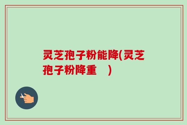 灵芝孢子粉能降(灵芝孢子粉降重 )